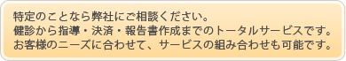 特定のことなら弊社にご相談ください。健診から指導・決済・報告書作成までのトータルサービスです。お客様のニーズに合わせて、サービスの組み合わせも可能です。